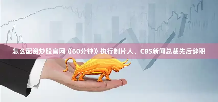 怎么配资炒股官网《60分钟》执行制片人、CBS新闻总裁先后辞职