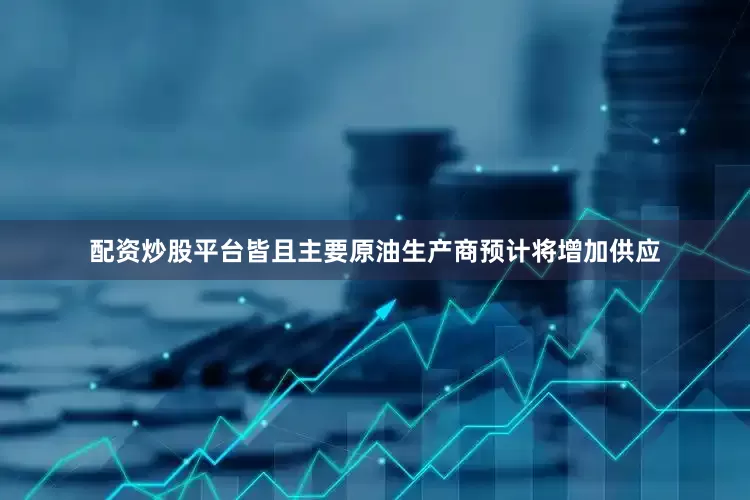 配资炒股平台皆且主要原油生产商预计将增加供应