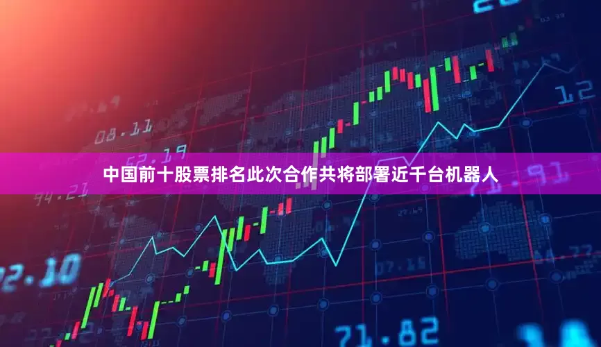 中国前十股票排名此次合作共将部署近千台机器人